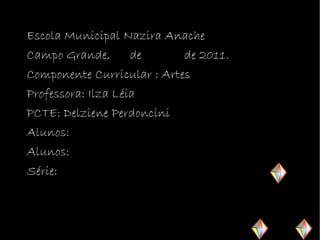 Escola Municipal Nazira Anache
Campo Grande,       de      de 2011.
Componente Curricular : Artes
Professora: Ilza Léia
PCTE: Delziene Perdoncini
Alunos:
Alunos:
Série:
 