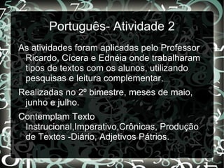 Português- Atividade 2
As atividades foram aplicadas pelo Professor
 Ricardo, Cícera e Ednéia onde trabalharam
 tipos de textos com os alunos, utilizando
 pesquisas e leitura complementar.
Realizadas no 2º bimestre, meses de maio,
 junho e julho.
Contemplam Texto
 Instrucional,Imperativo,Crônicas, Produção
 de Textos -Diário, Adjetivos Pátrios.
 