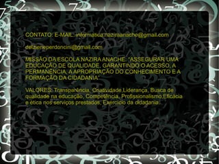 CONTATO: E-MAIL: informatica.naziraanache@gmail.com

delzieneperdoncini@gmail.com

MISSÃO DA ESCOLA NAZIRA ANACHE: “ASSEGURAR UMA
EDUCAÇÃO DE QUALIDADE, GARANTINDO O ACESSO, A
PERMANÊNCIA, A APROPRIAÇÃO DO CONHECIMENTO E A
FORMAÇÃO DA CIDADANIA”

VALORES: Transparência, Criatividade,Liderança, Busca de
qualidade na educação, Competência, Profissionalismo,Eficácia
e ètica nos serviços prestados, Exercício da cidadania.
 