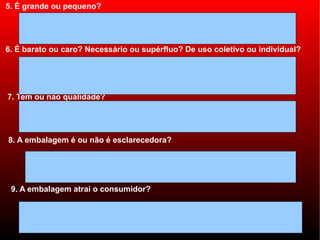 5. É grande ou pequeno?




6. É barato ou caro? Necessário ou supérfluo? De uso coletivo ou individual?




7. Tem ou não qualidade?




8. A embalagem é ou não é esclarecedora?




 9. A embalagem atrai o consumidor?
 