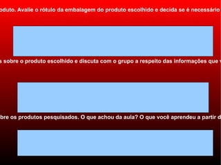 oduto. Avalie o rótulo da embalagem do produto escolhido e decida se é necessário




s sobre o produto escolhido e discuta com o grupo a respeito das informações que v




obre os produtos pesquisados. O que achou da aula? O que você aprendeu a partir da
 