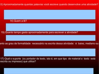 13) Aproximadamente quantas palavras você escreve quando desenvolve uma atividade?




        14) Quem a lê?



 15) Quanto tempo gasta aproximadamente para escrever a atividade?



anto ao grau de formalidade necessário na escrita dessa atividade: é baixo, mediano ou




17) Qual o suporte (ou portador de texto, isto é, em que tipo de material o texto está
escrito ou impresso) que utiliza?
 