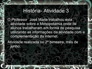 História- Atividade 3
O Professor José Maria trabalhou esta
 atividade sobre a Mesopotamia onde os
 alunos trabalharam em forma de pesquisa
 utilizando as informações da atividade com a
 complementação da internet.
Atividade realizada no 2º bimestre, mês de
 junho.
 