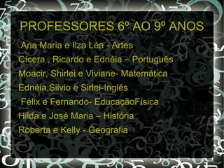 PROFESSORES 6º AO 9º ANOS
Ana Maria e Ilza Léa - Artes
Cícera , Ricardo e Ednéia – Português
Moacir, Shirlei e Viviane- Matemática
Ednéia,Silvio e Sirlei-Inglês
Félix e Fernando- EducaçãoFísica
Hilda e José Maria – História
Roberta e Kelly - Geografia
 