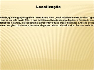 Localização


 otâmia, que em grego significa ''Terra Entre Rios'', está localizada entre os rios Tigre
s que as do vale do rio Nilo, o que facilitava a fixação de populações, a formação de c
cterísticas naturais, a Mesopotâmia apresentava duas áreas distintas: a Assíria ao no
o mar, surgiam pântanos e terrenos alagados pelas cheias dos rios. Por ser mais fért
 