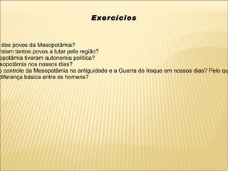 Exercícios


 dos povos da Mesopotâmia?
raiam tantos povos a lutar pela região?
opotâmia tiveram autonomia política?
sopotâmia nos nossos dias?
o controle da Mesopotâmia na antiguidade e a Guerra do Iraque em nossos dias? Pelo qu
diferença básica entre os homens?
 