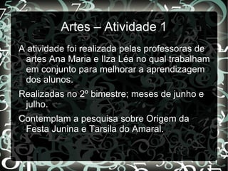 Artes – Atividade 1
A atividade foi realizada pelas professoras de
 artes Ana Maria e Ilza Léa no qual trabalham
 em conjunto para melhorar a aprendizagem
 dos alunos.
Realizadas no 2º bimestre; meses de junho e
 julho.
Contemplam a pesquisa sobre Origem da
 Festa Junina e Tarsila do Amaral.
 