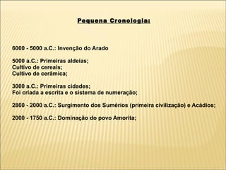 Pequena Cr onologia:



6000 - 5000 a.C.: Invenção do Arado

5000 a.C.: Primeiras aldeias;
Cultivo de cereais;
Cultivo de cerâmica;

3000 a.C.: Primeiras cidades;
Foi criada a escrita e o sistema de numeração;

2800 - 2000 a.C.: Surgimento dos Sumérios (primeira civilização) e Acádios;

2000 - 1750 a.C.: Dominação do povo Amorita;
 