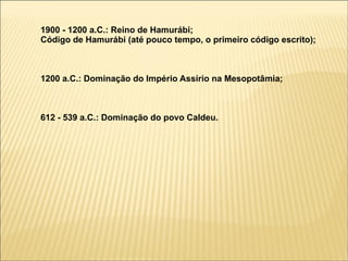 1900 - 1200 a.C.: Reino de Hamurábi;
Código de Hamurábi (até pouco tempo, o primeiro código escrito);



1200 a.C.: Dominação do Império Assírio na Mesopotâmia;



612 - 539 a.C.: Dominação do povo Caldeu.
 