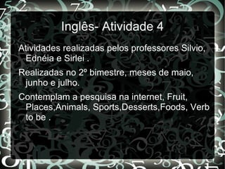 Inglês- Atividade 4
Atividades realizadas pelos professores Silvio,
 Ednéia e Sirlei .
Realizadas no 2º bimestre, meses de maio,
 junho e julho.
Contemplam a pesquisa na internet, Fruit,
 Places,Animals, Sports,Desserts,Foods, Verb
 to be .
 