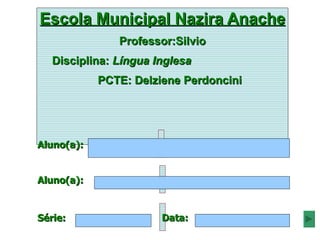 Escola Municipal Nazira Anache
               Professor:Silvio
   Disciplina: Língua Inglesa
            PCTE: Delziene Perdoncini




Aluno(a):


Aluno(a):


Série:                 Data:
 