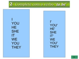 2- Complete com o verbo “to be” :


 I
                      I'
 YOU                  YOU'
 HE                   HE'
 SHE                  SHE
 IT                   IT'
 WE                   WE
 YOU                  YOU'
 THEY                 THEY'
 
