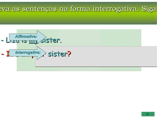 eva as sentenças na forma interrogativa. Siga


     Affirmative:
- Liza is my sister.
- Is Interrogative: sister?
     Liza your
 