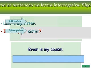 eva as sentenças na forma interrogativa. Siga


     Affirmative:
- Liza is my sister.
- Is Interrogative: sister?
     Liza your



                    Brian is my cousin.
 