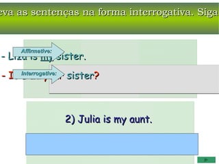 eva as sentenças na forma interrogativa. Siga


     Affirmative:
- Liza is my sister.
- Is Interrogative: sister?
     Liza your



                    2) Julia is my aunt.
 