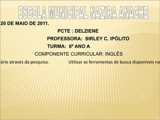 20 DE MAIO DE 2011.
                             PCTE : DELZIENE
                         PROFESSORA: SIRLEY C. IPÓLITO
                         TURMA: 6º ANO A
                  COMPONENTE CURRICULAR: INGLÊS
lário através da pesquisa.       Utilizar as ferramentas de busca disponíveis na
 
