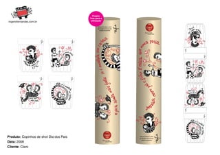 Projeto
                                         livre para a
                                          utilização

                                                 DIAS DOS PAIS CLARO
                                                 por Rogério Fernandes
                                                   e Maurilo Andreas




Produto: Copinhos de shot Dia dos Pais                                   DIAS DOS PAIS CLARO
                                                                         por Rogério Fernandes
                                                                           e Maurilo Andreas
Data: 2008
Cliente: Claro
 