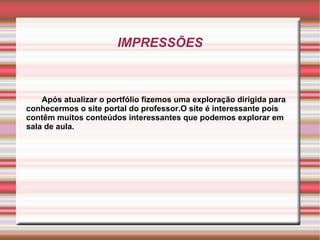 IMPRESSÕES Após atualizar o portfólio fizemos uma exploração dirigida para conhecermos o site portal do professor.O site é interessante pois contêm muitos conteúdos interessantes que podemos explorar em sala de aula. 