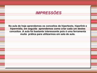 IMPRESSÕES Na aula de hoje aprendemos os conceitos de hipertexto, hiperlink e hipermídia, em seguida  aprendemos como criar cada um destes conceitos .A aula foi bastante interessante pois é uma ferramenta muito  prática para utilizarmos em sala de aula. 