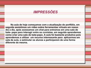 IMPRESSÕES Na aula de hoje começamos com a atualização do portfólio, em seguida assistimos um vídeo sobre ferramentas virtuais em nosso dia a dia, após acessamos um chat para entramos em uma sala de bate- papo para interagir entre os cursistas, em seguida aprendemos como criar uma sala de bate-papo. A aula foi bastante produtiva pois aprendemos a utilizar  um recurso interessante para  aplicarmos em sala de aula, e estimular os alunos a participarem de uma forma diferente da mesma. 