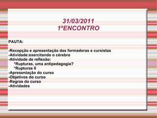 31/03/2011 1ºENCONTRO PAUTA: -Recepção e apresentação das formadoras e cursistas -Atividade:exercitando o cérebro -Atividade de reflexão: *Rupturas, uma antipedagogia?  *Rupturas II -Apresentação do curso -Objetivos do curso -Regras do curso -Atividades 