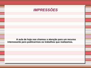 IMPRESSÕES A aula de hoje nos chamou a atenção para um recurso interessante para publicarmos os trabalhos que realizamos. 
