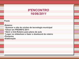 9ºENCONTRO 16/06/2011 Pauta -Roteiro: *Acessar o site do núcleo de tecnologia municipal *Clicar em PROINFO 2011 *Abrir o link:Roteiro para plano de aula *Logar no slideshare e fazer o dowlound do roteiro -Pesquisa -Elaboração 