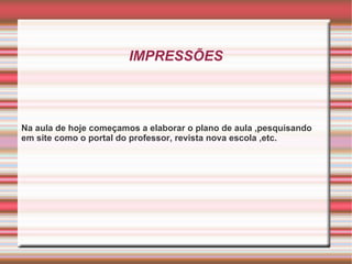 IMPRESSÕES Na aula de hoje começamos a elaborar o plano de aula ,pesquisando em site como o portal do professor, revista nova escola ,etc. 