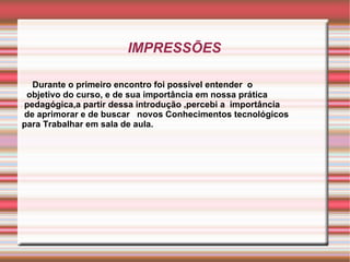IMPRESSÕES Durante o primeiro encontro foi possível entender  o  objetivo do curso, e de sua importância em nossa prática pedagógica,a partir dessa introdução ,percebi a  importância de aprimorar e de buscar  novos Conhecimentos tecnológicos  para Trabalhar em sala de aula. 