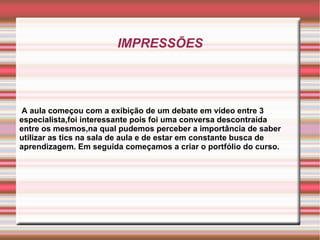 IMPRESSÕES A aula começou com a exibição de um debate em vídeo entre 3 especialista,foi interessante pois foi uma conversa descontraída entre os mesmos,na qual pudemos perceber a importância de saber utilizar as tics na sala de aula e de estar em constante busca de aprendizagem. Em seguida começamos a criar o portfólio do curso. 