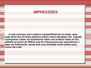 IMPRESSÕES A aula começou com a leitura compartilhada de um texto, após cada aluno fez um texto reflexivo sobre o tema abordado. Em  seguida começamos a fazer um fichamento sobre uma matéria sobre as tics editada em junho de 2009.A aula foi interessante pois aprendemos a fazer um fichamento, sendo está uma atividade muito prática para nosso dia a dia. 