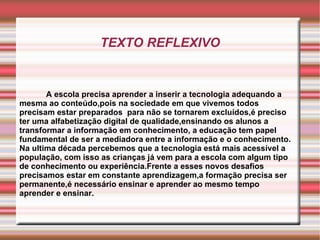 TEXTO REFLEXIVO A escola precisa aprender a inserir a tecnologia adequando a mesma ao conteúdo,pois na sociedade em que vivemos todos precisam estar preparados  para não se tornarem excluídos,é preciso ter uma alfabetização digital de qualidade,ensinando os alunos a transformar a informação em conhecimento, a educação tem papel fundamental de ser a mediadora entre a informação e o conhecimento. Na ultima década percebemos que a tecnologia está mais acessível a população, com isso as crianças já vem para a escola com algum tipo de conhecimento ou experiência.Frente a esses novos desafios precisamos estar em constante aprendizagem,a formação precisa ser permanente,é necessário ensinar e aprender ao mesmo tempo aprender e ensinar. 