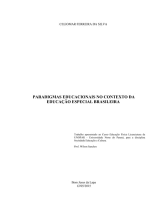 CELIOMAR FERREIRA DA SILVA
PARADIGMAS EDUCACIONAIS NO CONTEXTO DA
EDUCAÇÃO ESPECIAL BRASILEIRA
Trabalho apresentado ao Curso Educação Física Licenciatura da
UNOPAR - Universidade Norte do Paraná, para a disciplina
Sociedade Educação e Cultura.
Prof. Wilson Sanches
Bom Jesus da Lapa
12/05/2015
2
 