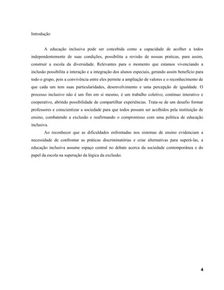 Introdução
A educação inclusiva pode ser concebida como a capacidade de acolher a todos
independentemente de suas condições, possibilita a revisão de nossas praticas, para assim,
construir a escola da diversidade. Relevantes para o momento que estamos vivenciando a
inclusão possibilita a interação e a integração dos alunos especiais, gerando assim benefício para
todo o grupo, pois a convivência entre eles permite a ampliação de valores e o reconhecimento de
que cada um tem suas particularidades, desenvolvimento e uma percepção de igualdade. O
processo inclusivo não é um fim em si mesmo, é um trabalho coletivo, continuo interativo e
cooperativo, abrindo possibilidade de compartilhar experiências. Trata-se de um desafio formar
professores e conscientizar a sociedade para que todos possam ser acolhidos pela instituição de
ensino, combatendo a exclusão e reafirmando o compromisso com uma política de educação
inclusiva.
Ao reconhecer que as dificuldades enfrentadas nos sistemas de ensino evidenciam a
necessidade de confrontar as práticas discriminatórias e criar alternativas para superá-las, a
educação inclusiva assume espaço central no debate acerca da sociedade contemporânea e do
papel da escola na superação da lógica da exclusão.
4
 