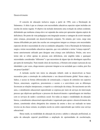Desenvolvimento
O conceito de educação inclusiva surgiu a partir de 1994, com a Declaração de
Salamanca. A ideia é que as crianças com necessidades educativas especiais sejam incluídas em
escolas de ensino regular. O objetivo da inclusão demonstra uma evolução da cultura ocidental,
defendendo que nenhuma criança deve ser separada das outras por apresentar alguma espécie de
deficiência. Do ponto de vista pedagógico esta integração assume a vantagem de existir interação
entre crianças, procurando um desenvolvimento conjunto. No entanto, por vezes, surge uma
imensa dificuldade por parte das escolas em conseguirem integrar as crianças com necessidades
especiais devido à necessidade de criar as condições adequadas. Com a Declaração de Salamanca
surgiu o termo necessidades educativas especiais, que veio substituir o termo “criança especial”,
termo anteriormente utilizado para designar uma criança com deficiência. Porém, este novo
termo não se refere apenas ás pessoas com deficiência, este engloba todas e quaisquer
necessidades consideradas “diferentes” e que necessitem de algum tipo de abordagem específica
por parte de instituições. Num mundo cheio de incertezas, o Homem está sempre à procura da sua
identidade e, por vezes, chega mesmo a procurar integrar-se na sociedade que o rodeia, pois fica
um pouco“perdido”.
A inclusão escolar tem início na educação infantil, onde se desenvolvem as bases
necessárias para a construção do conhecimento e seu desenvolvimento global. Nessa etapa, o
lúdico, o acesso às formas diferenciadas de comunicação, a riqueza de estímulos nos aspectos
físicos, emocionais, cognitivos, psicomotores e sociais e a convivência com as diferenças
favorecem as relações interpessoais, o respeito e a valorização da criança. Do nascimento aos três
anos, o atendimento educacional especializado se expressa por meio de serviços de intervenção
precoce que objetivam aperfeiçoar o processo de desenvolvimento e aprendizagem em interface
com os serviços de saúde e assistência social. Em todas as etapas e modalidades da educação
básica, o atendimento educacional especializado é organizado para apoiar o desenvolvimento dos
alunos, constituindo oferta obrigatória dos sistemas de ensino e deve ser realizado no turno
inverso ao da classe comum, na própria escola ou centro especializado que realize esse serviço
educacional.
Desse modo, na modalidade de educação de jovens e adultos e educação profissional, as
ações da educação especial possibilitam a ampliação de oportunidades de escolarização,
5
 