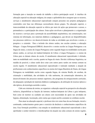 formação para a inserção no mundo do trabalho e efetiva participação social. A interface da
educação especial na educação indígena, do campo e quilombola deve assegurar que os recursos,
serviços e atendimento educacional especializado estejam presentes nos projetos pedagógicos
construídos com base nas diferenças socioculturais desses grupos. Na educação superior, a
transversalidade da educação especial se efetiva por meio de ações que promovam o acesso, a
permanência e a participação dos alunos. Estas ações envolvem o planejamento e a organização
de recursos e serviços para a promoção da acessibilidade arquitetônica, nas comunicações, nos
sistemas de informação, nos materiais didáticos e pedagógicos, que devem ser disponibilizados
nos processos seletivos e no desenvolvimento de todas as atividades que envolvem o ensino, a
pesquisa e a extensão. Para a inclusão dos alunos surdos, nas escolas comuns, a educação
bilíngue - Língua Portuguesa/LIBRAS, desenvolve o ensino escolar na Língua Portuguesa e na
língua de sinais, o ensino da Língua Portuguesa como segunda língua na modalidade escrita para
alunos surdos, os serviços de tradutor/intérprete de Libras e Língua Portuguesa e o ensino da
Libras para os demais alunos da escola. O atendimento educacional especializado é ofertado,
tanto na modalidade oral e escrita, quanto na língua de sinais. Devido à diferença linguística, na
medida do possível, o aluno surdo deve estar com outros pares surdos em turmas comuns na
escola regular. O atendimento educacional especializado é realizado mediante a atuação de
profissionais com conhecimentos específicos no ensino da Língua Brasileira de Sinais, da Língua
Portuguesa na modalidade escrita como segunda língua, do sistema Braille, do soroban, da
orientação e mobilidade, das atividades de vida autônoma, da comunicação alternativa, do
desenvolvimento dos processos mentais superiores, dos programas de enriquecimento curricular,
da adequação e produção de materiais didáticos e pedagógicos, da utilização de recursos ópticos e
não ópticos, da tecnologia assistida e outros.
Cabe aos sistemas de ensino, ao organizar a educação especial na perspectiva da educação
inclusiva, disponibilizar as funções de instrutor, tradutor/intérprete de Libras e guia intérprete,
bem como de monitor ou cuidador aos alunos com necessidade de apoio nas atividades de
higiene, alimentação, locomoção, entre outras que exijam auxílio constante no cotidiano escolar.
Para atuar na educação especial, o professor deve ter como base da sua formação, inicial e
continuada, conhecimentos gerais para o exercício da docência e conhecimentos específicos da
área. Essa formação possibilita a sua atuação no atendimento educacional especializado e deve
aprofundar o caráter interativo e interdisciplinar da atuação nas salas comuns do ensino regular,
6
 