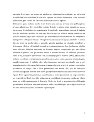 nas salas de recursos, nos centros de atendimento educacional especializado, nos núcleos de
acessibilidade das instituições de educação superior, nas classes hospitalares e nos ambientes
domiciliares, para a oferta dos serviços e recursos de educação especial.
Entendemos que a inclusão escolar é um desafio, uma vez que provoca uma qualificação no
processo educativo, e deve possibilitar o direito de todos os alunos, sejam especiais ou não, de
exercerem e de usufruírem de uma educação de qualidade, pois qualquer tentativa de inclusão
deve ser analisada e avaliada em seus mais diversos aspectos, a fim de termos garantia de que
esta será a melhor opção para o individuo que apresenta necessidades especiais. Na interpretação
de Figueiredo (2002) nos diz que a educação inclusiva deve ser um espaço para todos os alunos,
deve-se inserir na escola todos os excluídos garantir qualidade na educação, considerar as
diferenças e valorizar a diversidade evitando as práticas excludentes. Isso significa que trabalhar
numa educação inclusiva respeitando os diferentes saberes, compreender que, não existem
melhores ou piores e, sim que existem homens e mulheres vivendo em sociedade que muitas
vezes exclui,esquecendo de valorizar o ser. Na interpretação de Mantoan (2003), educar para a
inclusão consiste em rever paradigmas e quebrar preconceitos, sendo necessária uma mudança no
modelo educacional. A inclusão não é algo impossível, representa um desafio, que só será
superado quando todos os profissionais do processo educativo se abrir á mudança, revelando a
necessidade de romper com a idéia preconcebida que muitos têm, que só educadores
especializados podem trabalhar com alunos que apresentam necessidades educacionais especiais.
Apesar de ser legalmente garantida, a acessibilidade ao ensino possui ainda um longo caminho a
ser percorrido no Brasil, pois além ainda estar se consolidando no ambiente escolar, ela esbarra
ainda nos problemas estruturais da Educação Pública no Brasil, e no preconceito sofrido pelos
portadores de deficiência, uma conscientização social é necessária para que o objetivo de inclui-
los tanto educacional quanto socialmente seja alcançado.
7
 