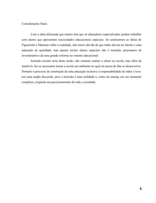 Considerações finais
Com a idéia delineada que muitos têm que só educadores especializados podem trabalhar
com alunos que apresentam necessidades educacionais especiais. Ao analisarmos as idéias de
Figueiredo e Mantoan sobre a realidade, não temos dúvida de que todos devem ter direito a uma
educação de qualidade, mas apenas incluir alunos especiais não é inclusão, precisamos de
investimento e de uma grande reforma no sistema educacional.
Inclusão escolar seria deste modo, não somente manter o aluno na escola, mas além de
mantê-lo, faz-se necessário tornar a escola um ambiente no qual ele possa de fato se desenvolver.
Portanto o processo de construção de uma educação inclusiva é responsabilidade de todos e leva-
nos uma ampla discussão, pois a inclusão é uma realidade e, como tal emerge em um momento
complexo, exigindo um posicionamento de toda a sociedade.
8
 