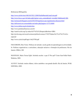 Referencias Bibliografias
http://www.ucb.br/sites/100/103/TCC/12005/StellaMarisdeLimaCosta.pdf
http://www.fcee.sc.gov.br/index.php?option=com_content&task=view&id=46&Itemid=606.
http://inclusaocb.blogspot.com.br/2012/03/legislacao-que-regulamenta-educacao.html
http://deficiencia.no.comunidades.net/index.php?pagina=1177118084
http://www.defnet.org.br/elizabet.htm
http://www.portalsaofrancisco.com.br/
http://search.scielo.org/?q=educa%E7%E3o%20especial&where=ORG
http://pt.shvoong.com/social-sciences/political-science/1743275educa%C3%A7%C3%A3o-
especial/
http://www.scielo.br/pdf/spp/v14n2/9788.pdf
FIGUEIREDO, Rita Vieira. Políticas de inclusão: escola gestão da aprendizagem na diversidade.
In: Políticas organizativas e curriculares, educação inclusiva e formação de professores. Rio de
Janeiro: DP&A, 200
MANTOAN, Maria Teresa Eglér. Inclusão escolar: o que é? Por quê? Como fazer?nSão Paulo:
Moderna, 2003.
ALVES F. Inclusão: muitos olhares, vários caminhos e um grande desafio. Rio de Janeiro, WAK
EDITORA, 2009.
9
 