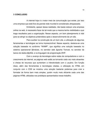 3 CONCLUSÃO
A internet hoje é o maior meio de comunicação que existe, por isso
uma empresa que está fora da grande rede mundial é considerada ultrapassada.
Entretanto, apesar dessa realidade, não basta colocar uma empresa
online na web, é necessário fazer de tal modo que a mesma tenha visibilidade e que
traga resultados para a organização. Nesse aspecto, um bom planejamento é vital
para se atingir os objetivos pretendidos após o desenvolvimento de um site.
Para auxiliar na construção de um bom site, a utilização de algumas
ferramentas e tecnologias se torna imprescindível. Nesse aspecto, destaca-se uma
solução baseada no acrônimo “WAMP”, que significa uma solução baseada no
sistema operacional Windows, no servidor web Apache Tomcat, no servidor de
banco de dados MySQL e na linguagem de programação PHP.
Com o avanço da tecnologia sobre redes de computadores e com o
crescimento da internet, as páginas web estão se tornando cada vez mais atraentes
e cheias de recursos que aumentam a interatividade com o usuário. Em função
disso, além das ferramentas e tecnologias citadas, a utilização do HTML em
conjunto com o CSS se mostrou uma solução bastante poderosa para criar e
formatar de forma bem mais simples, porém muito mais eficiente cada uma das
páginas HTML utilizadas nos protótipos apresentados nesse trabalho.
14
 