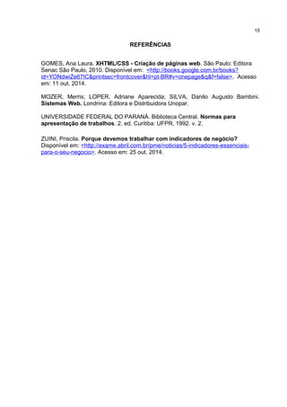 REFERÊNCIAS
GOMES, Ana Laura. XHTML/CSS - Criação de páginas web. São Paulo: Editora
Senac São Paulo, 2010. Disponível em: <http://books.google.com.br/books?
id=YONdwiZe67IC&printsec=frontcover&hl=pt-BR#v=onepage&q&f=false>. Acesso
em: 11 out. 2014.
MOZER, Merris; LOPER, Adriane Aparecida; SILVA, Danilo Augusto Bambini.
Sistemas Web. Londrina: Editora e Distribuidora Unopar.
UNIVERSIDADE FEDERAL DO PARANÁ. Biblioteca Central. Normas para
apresentação de trabalhos. 2. ed. Curitiba: UFPR, 1992. v. 2.
ZUINI, Priscila. Porque devemos trabalhar com indicadores de negócio?
Disponível em: <http://exame.abril.com.br/pme/noticias/5-indicadores-essenciais-
para-o-seu-negocio>. Acesso em: 25 out. 2014.
15
 