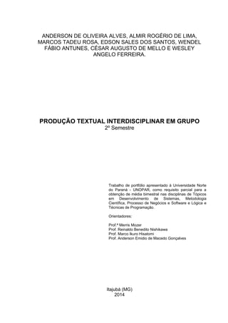 Itajubá (MG)
2014
PRODUÇÃO TEXTUAL INTERDISCIPLINAR EM GRUPO
2º Semestre
Trabalho de portfólio apresentado à Universidade Norte
do Paraná - UNOPAR, como requisito parcial para a
obtenção de média bimestral nas disciplinas de Tópicos
em Desenvolvimento de Sistemas, Metodologia
Científica, Processo de Negócios e Software e Lógica e
Técnicas de Programação.
Orientadores:
Prof.ª Merris Mozer
Prof. Reinaldo Benedito Nishikawa
Prof. Marco Ikuro Hisatomi
Prof. Anderson Emidio de Macedo Gonçalves
ANDERSON DE OLIVEIRA ALVES, ALMIR ROGÉRIO DE LIMA,
MARCOS TADEU ROSA, EDSON SALES DOS SANTOS, WENDEL
FÁBIO ANTUNES, CÉSAR AUGUSTO DE MELLO E WESLEY
ANGELO FERREIRA.
 