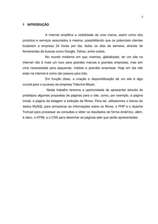 1 INTRODUÇÃO
A internet amplifica a visibilidade de uma marca, assim como dos
produtos e serviços associados à mesma, possibilitando que os potenciais clientes
localizem a empresa 24 horas por dia, todos os dias da semana, através de
ferramentas de buscas como Google, Yahoo, entre outras.
No mundo moderno em que vivemos, globalizado, ter um site na
internet não é mais um luxo para grandes marcas e grandes empresas, mas sim
uma necessidade para pequenas, médias e grandes empresas. Hoje em dia não
estar na internet é como dar passos para trás.
Em função disso, a criação e disponibilização de um site é algo
crucial para o sucesso da empresa Telecine Mozer.
Neste trabalho teremos a oportunidade de apresentar através de
protótipos algumas propostas de páginas para o site, como, por exemplo, a página
inicial, a página de listagem e exibição de filmes. Para tal, utilizaremos o banco de
dados MySQL para armazenar as informações sobre os filmes, o PHP e o Apache
Tomcat para processar as consultas e obter os resultados de forma dinâmico, além,
é claro, o HTML e o CSS para desenhar as páginas web que serão apresentadas.
3
 