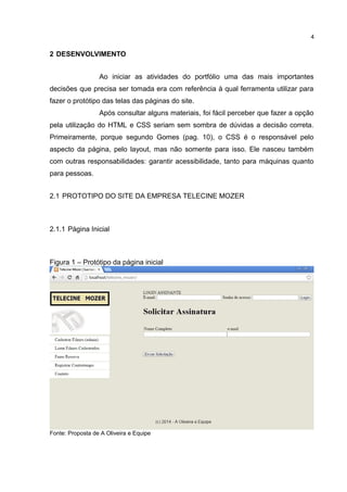 2 DESENVOLVIMENTO
Ao iniciar as atividades do portfólio uma das mais importantes
decisões que precisa ser tomada era com referência à qual ferramenta utilizar para
fazer o protótipo das telas das páginas do site.
Após consultar alguns materiais, foi fácil perceber que fazer a opção
pela utilização do HTML e CSS seriam sem sombra de dúvidas a decisão correta.
Primeiramente, porque segundo Gomes (pag. 10), o CSS é o responsável pelo
aspecto da página, pelo layout, mas não somente para isso. Ele nasceu também
com outras responsabilidades: garantir acessibilidade, tanto para máquinas quanto
para pessoas.
2.1 PROTOTIPO DO SITE DA EMPRESA TELECINE MOZER
2.1.1 Página Inicial
Figura 1 – Protótipo da página inicial
Fonte: Proposta de A Oliveira e Equipe
4
 