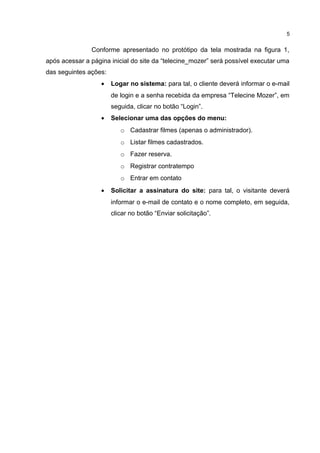 Conforme apresentado no protótipo da tela mostrada na figura 1,
após acessar a página inicial do site da “telecine_mozer” será possível executar uma
das seguintes ações:
• Logar no sistema: para tal, o cliente deverá informar o e-mail
de login e a senha recebida da empresa “Telecine Mozer”, em
seguida, clicar no botão “Login”.
• Selecionar uma das opções do menu:
o Cadastrar filmes (apenas o administrador).
o Listar filmes cadastrados.
o Fazer reserva.
o Registrar contratempo
o Entrar em contato
• Solicitar a assinatura do site: para tal, o visitante deverá
informar o e-mail de contato e o nome completo, em seguida,
clicar no botão “Enviar solicitação”.
5
 