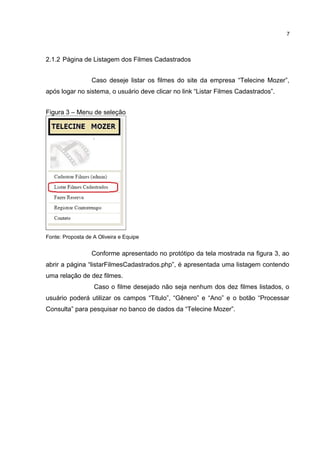 2.1.2 Página de Listagem dos Filmes Cadastrados
Caso deseje listar os filmes do site da empresa “Telecine Mozer”,
após logar no sistema, o usuário deve clicar no link “Listar Filmes Cadastrados”.
Figura 3 – Menu de seleção
Fonte: Proposta de A Oliveira e Equipe
Conforme apresentado no protótipo da tela mostrada na figura 3, ao
abrir a página “listarFilmesCadastrados.php”, é apresentada uma listagem contendo
uma relação de dez filmes.
Caso o filme desejado não seja nenhum dos dez filmes listados, o
usuário poderá utilizar os campos “Titulo”, “Gênero” e “Ano” e o botão “Processar
Consulta” para pesquisar no banco de dados da “Telecine Mozer”.
7
 