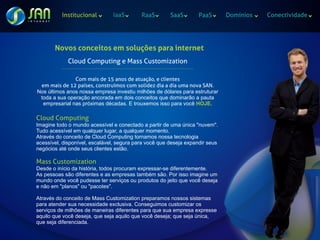 Institucional                            IaaS                   RaaS                    SaaS                  PaaS   Domínios   Conectividade




       Novos conceitos em soluções para internet
               Cloud Computing e Mass Customization
          ...........................................................................................................

               Com mais de 15 anos de atuação, e clientes
 em mais de 12 países, construímos com solidez dia a dia uma nova SAN.
Nos últimos anos nossa empresa investiu milhões de dólares para estruturar
 toda a sua operação ancorada em dois conceitos que dominarão a pauta
  empresarial nas próximas décadas. E trouxemos isso para você HOJE.

Cloud Computing
Imagine todo o mundo acessível e conectado a partir de uma única "nuvem".
Tudo acessível em qualquer lugar, a qualquer momento.
Através do conceito de Cloud Computing tornamos nossa tecnologia
acessível, disponível, escalável, segura para você que deseja expandir seus
negócios até onde seus clientes estão.

Mass Customization
Desde o início da história, todos procuram expressar-se diferentemente.
As pessoas são diferentes e as empresas também são. Por isso imagine um
mundo onde você pudesse ter serviços ou produtos do jeito que você deseja
e não em "planos" ou "pacotes".

Através do conceito de Mass Customization preparamos nossos sistemas
para atender sua necessidade exclusiva. Conseguimos customizar os
serviços de milhões de maneiras diferentes para que sua empresa expresse
aquilo que você deseja, que seja aquilo que você deseja; que seja única,
que seja diferenciada.
 