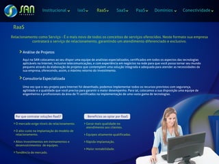 Institucional             IaaS          RaaS            SaaS       PaaS         Domínios            Conectividade



 RaaS
Relacionamento como Serviço - É o mais novo de todos os conceitos de serviços oferecidos. Neste formato sua empresa
           contratará o serviço de relacionamento, garantindo um atendimento diferenciado e exclusivo.

       Análise de Projetos

       Aqui na SAN colocamos ao seu dispor uma equipe de analistas especializados, certificados em todos os aspectos das tecnologias
       aplicáveis na Internet, inclusive telecomunicações, e com experiência em negócios na rede para que você possa tornar seu mundo
       pequeno através da elaboração de projetos que contemplem uma solução integrada e adequada para atender as necessidades da
       sua empresa, oferecendo, assim, o máximo retorno do investimento.

       Consultoria Especializada

       Uma vez que o seu projeto para Internet foi desenhado, podemos implementar todos os recursos previstos com segurança,
       agilidade e a qualidade que você precisa para garantir o maior desempenho. Para tal, colocamos a sua disposição uma equipe de
       engenheiros e profissionais da área de TI certificados na implementação de uma vasta gama de tecnologias.




  Por que contratar soluções RaaS?                    Benefícios ao optar por RaaS

  O mercado exige níveis de relacionamento.          Gerar mais qualidade no
                                                     atendimento aos clientes.
  O alto custo na implantação do modelo de
  relacionamento.                                    Equipes altamente qualificadas.

  Altos investimentos em treinamentos e              Rápida implantação.
  desenvolvimentos de equipes.
                                                     Maior rentabilidade.
  Tendência de mercado.
 
