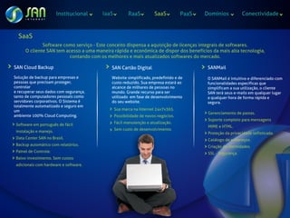 Institucional   IaaS          RaaS          SaaS          PaaS   Domínios            Conectividade



  SaaS
              Software como serviço - Este conceito dispensa a aquisição de licenças integrais de softwares.
      O cliente SAN tem acesso a uma maneira rápida e econômica de dispor dos benefícios da mais alta tecnologia,
                         contando com os melhores e mais atualizados softwares do mercado.

SAN Cloud Backup                            SAN Cartão Digital                            SANMail
Solução de backup para empresas e           Website simplificado, predefinido e de        O SANMail é intuitivo e diferenciado com
pessoas que precisam proteger,              custo reduzido. Sua empresa estará ao         funcionalidades específicas que
controlar                                   alcance de milhares de pessoas no             simplificam a sua utilização, o cliente
e recuperar seus dados com segurança,       mundo. Grande recurso para ser                SAN terá seus e-mails em qualquer lugar
tanto de computadores pessoais como         utilizado em fase de desenvolvimento          a qualquer hora de forma rápida e
servidores corporativos. O Sistema é        do seu website.                               segura.
totalmente automatizado e seguro em
um                                             Sua marca na Internet 24x7x365.
                                                                                          Gerenciamento de pastas.
ambiente 100% Cloud Computing.                 Possibilidade de novos negócios.
                                                                                          Suporte completo para mensagens
 Software em português de fácil                Fácil manutenção e atualização.
                                                                                          MIME e HTML.
 instalação e manejo.                          Sem custo de desenvolvimento.
                                                                                          Proteção da privacidade sofisticada.
 Data Center SAN no Brasil.                                                               Catálogo de endereços.
 Backup automático com relatórios.                                                        Criação de identidades.
 Painel de Controle.                                                                      SSL - Segurança.
 Baixo investimento. Sem custos
 adicionais com hardware e software.
 