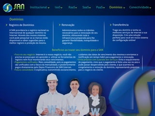 Institucional             IaaS          RaaS           SaaS          PaaS         Domínios            Conectividade



Domínios
Registro de Domínios                                 Renovação                                           Transferência

A SAN providencia o registro nacional ou             Administramos todos os trâmites                     Traga seu domínio e tenha os
internacional de qualquer domínio na                 necessários para a renovação do seu                 melhores serviços de internet a sua
Internet. Através dos nossos sistemas                domínio, oferecendo toda a                          disposição. Crie uma solução
você pode pesquisar se as marcas estão               infraestrutura preparada para lhe                   perfeita para você em nosso sistema
disponíveis e obter sugestões para o                 garantir flexibilidade, tranquilidade e             de configuração online!
melhor registro e proteção da mesma.                 segurança.


                                           Benefícios ao trazer seu domínio para a SAN
     Foco no seu negócio: Internet é o nosso negócio, você não         cuidamos das datas de vencimento dos mesmos e enviamos a
     precisa se preocupar em aprender a utilizar as ferramentas de     notificação em tempo hábil para pagamento e renovação.
     registro nem ficar monitorando seus vencimentos.                  Evita prejuizo com a parada dos serviços: Evita o esquecimento
     Pagamentos unificados: Mais comodidade, pois os pagamentos        do pagamento, visto que o pagamento é feito uma vez no ano e
     são unificados com a fatura da mensalidade, e posteriormente      pode passar despercebido pelo cliente, o que acarreta no
     pagos diretamente pelo Depto Financeiro da SAN Internet.          congelamento e remoção do domínio, representando prejuízos
     Fatura consolidade: E explicativa, transmitindo esclarecimento,   para o negócio do cliente.
 